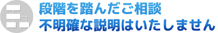 段階を踏んだご相談、不明確な説明はいたしません。